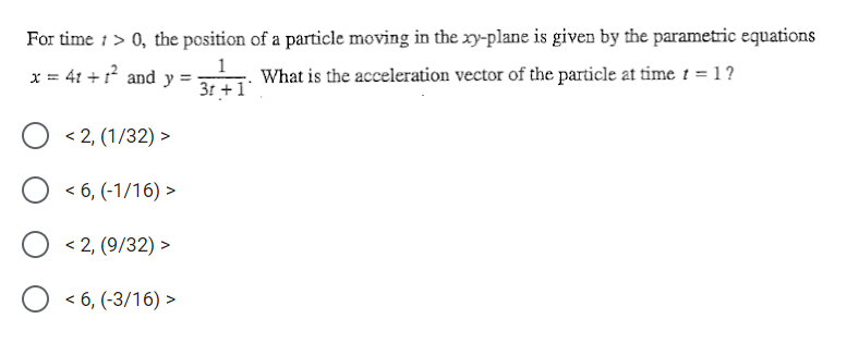 For time i> 0, the position of a particle moving in the xy-plane is given by the parametric equations
x = 41 +1 and y =
What is the acceleration vector of the particle at time t = 1?
31 +1
< 2, (1/32) >
< 6, (-1/16) >
< 2, (9/32) >
< 6, (-3/16) >
