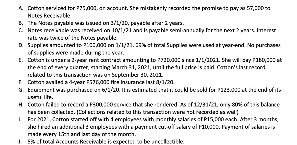 A. Cotton serviced for P75,000, on account. She mistakenly recorded the promise to pay as 57,000 to
Notes Receivable.
B. The Notes payable was issued on 3/1/20, payable after 2 years.
C. Notes receivable was received on 10/1/21 and is payable semi-annually for the next 2 years. Interest
rate was twice of the Notes payable.
D. Supplies amounted to P100,000 on 1/1/21. 69% of total Supplies were used at year-end. No purchases
of supplies were made during the year.
E.
Cotton is under a 2-year rent contract amounting to P720,000 since 1/1/2021. She will pay P180,000 at
the end of every quarter, starting March 31, 2021, until the full price is paid. Cotton's last record
related to this transaction was on September 30, 2021.
F. Cotton availed a 4-year P576,000 fire insurance last 8/1/20.
G. Equipment was purchased on 6/1/20. It is estimated that it could be sold for P123,000 at the end of its
useful life.
H. Cotton failed to record a P300,000 service that she rendered. As of 12/31/21, only 80% of this balance
has been collected. (Collections related to this transaction were not recorded as well)
I.
For 2021, Cotton started off with 4 employees with monthly salaries of P15,000 each. After 3 months,
she hired an additional 3 employees with a payment cut-off salary of P10,000. Payment of salaries is
made every 15th and last day of the month.
J. 5% of total Accounts Receivable is expected to be uncollectible.