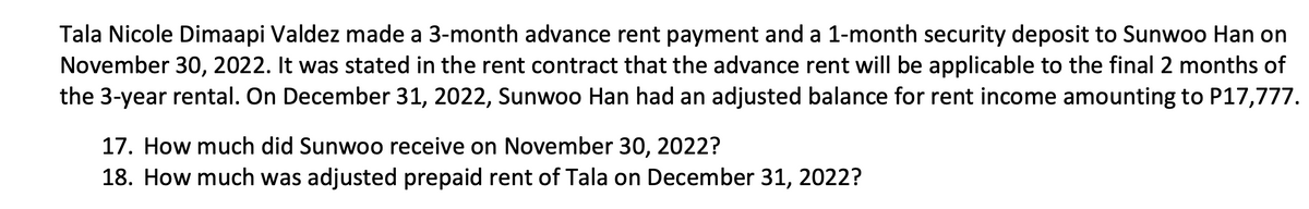 Tala Nicole Dimaapi Valdez made a 3-month advance rent payment and a 1-month security deposit to Sunwoo Han on
November 30, 2022. It was stated in the rent contract that the advance rent will be applicable to the final 2 months of
the 3-year rental. On December 31, 2022, Sunwoo Han had an adjusted balance for rent income amounting to P17,777.
17. How much did Sunwoo receive on November 30, 2022?
18. How much was adjusted prepaid rent of Tala on December 31, 2022?