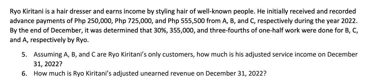 Ryo Kiritani is a hair dresser and earns income by styling hair of well-known people. He initially received and recorded
advance payments of Php 250,000, Php 725,000, and Php 555,500 from A, B, and C, respectively during the year 2022.
By the end of December, it was determined that 30%, 355,000, and three-fourths of one-half work were done for B, C,
and A, respectively by Ryo.
5.
Assuming A, B, and C are Ryo Kiritani's only customers, how much is his adjusted service income on December
31, 2022?
6. How much is Ryo Kiritani's adjusted unearned revenue on December 31, 2022?
