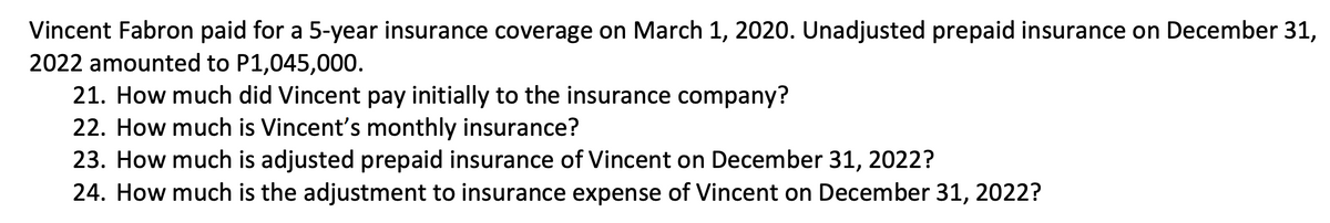 Vincent Fabron paid for a 5-year insurance coverage on March 1, 2020. Unadjusted prepaid insurance on December 31,
2022 amounted to P1,045,000.
21. How much did Vincent pay initially to the insurance company?
22. How much is Vincent's monthly insurance?
23. How much is adjusted prepaid insurance of Vincent on December 31, 2022?
24. How much is the adjustment to insurance expense of Vincent on December 31, 2022?
