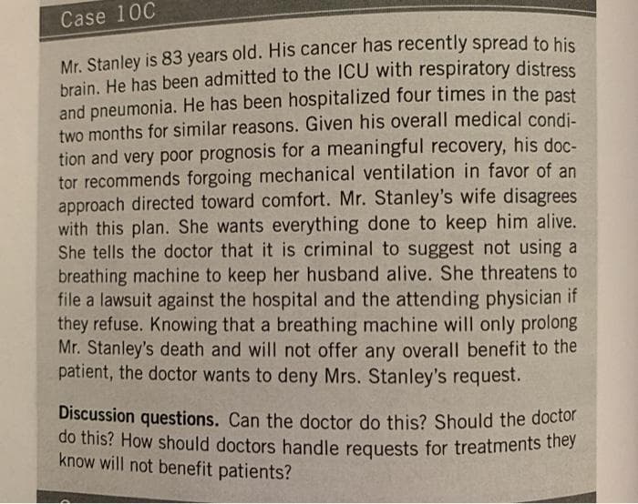 do this? How should doctors handle requests for treatments they
Case 10C
Mr. Stanley is 83 years old. His cancer has recently spread to his
brain. He has been admitted to the ICU with respiratory distress
and pneumonia. He has been hospitalized four times in the past
two months for similar reasons. Given his overall medical condi-
tion and very poor prognosis for a meaningful recovery, his doc-
tor recommends forgoing mechanical ventilation in favor of an
approach directed toward comfort. Mr. Stanley's wife disagrees
with this plan. She wants everything done to keep him alive.
She tells the doctor that it is criminal to suggest not using a
breathing machine to keep her husband alive. She threatens to
file a lawsuit against the hospital and the attending physician if
they refuse. Knowing that a breathing machine will only prolong
Mr. Stanley's death and will not offer any overall benefit to the
patient, the doctor wants to deny Mrs. Stanley's request.
Discussion questions. Can the doctor do this? Should the doctor
do this? How should doctors handle requests for treatments they
know will not benefit patients?
