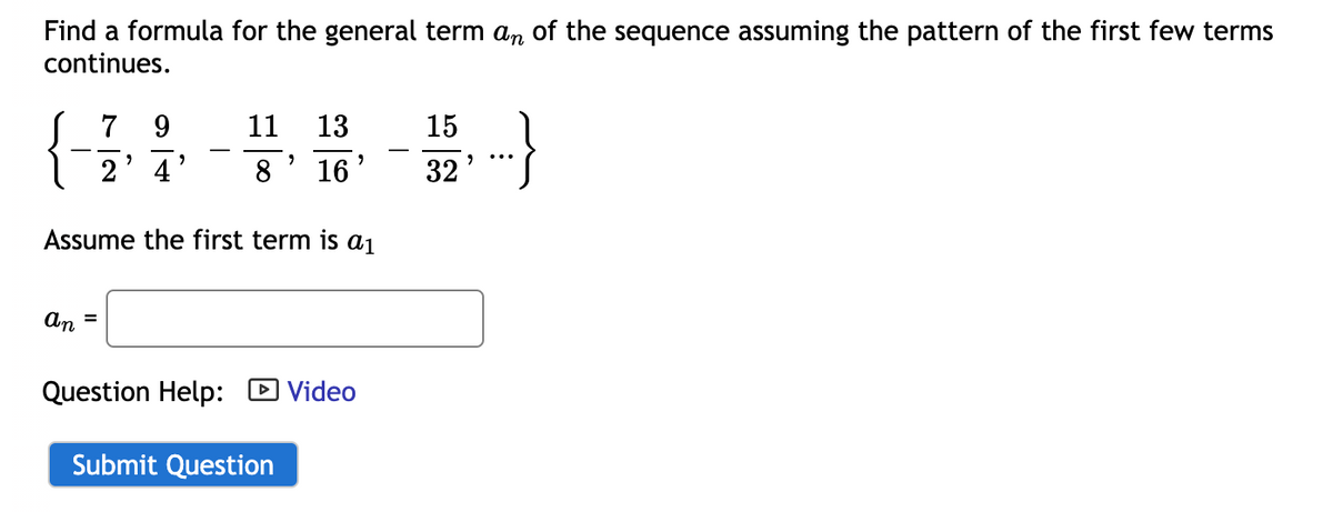 Find a formula for the general term an of the sequence assuming the pattern of the first few terms
continues.
9
13
4
16
Assume the first term is a1
an
=
7
11
8
>
2
Question Help: Video
Submit Question
15
32