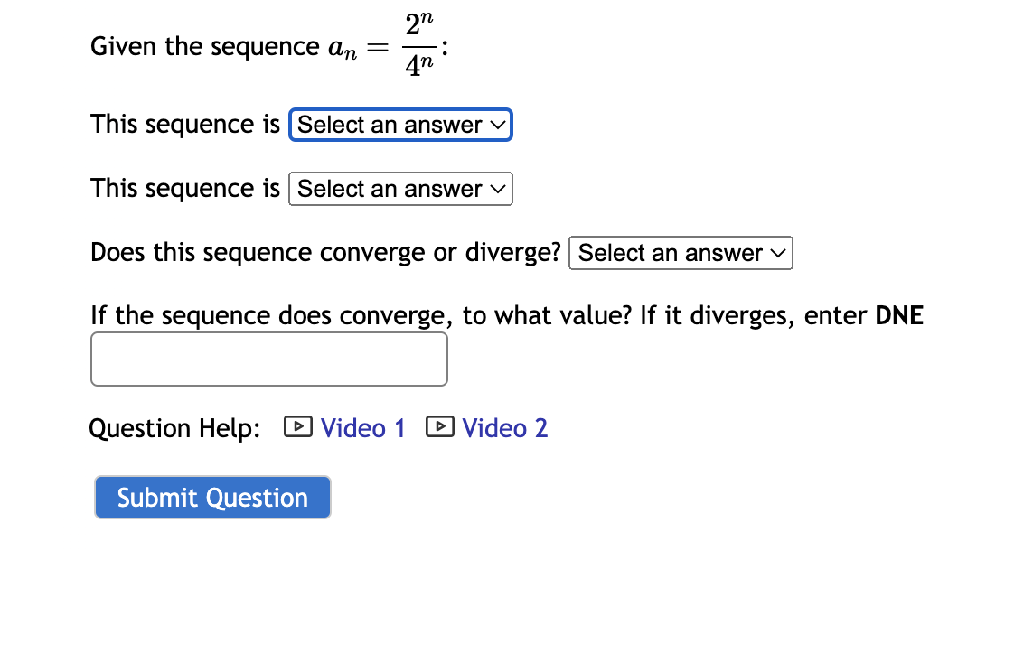 2n
4n
This sequence is [Select an answer ✓
This sequence is Select an answer ✓
Does this sequence converge or diverge? Select an answer
If the sequence does converge, to what value? If it diverges, enter DNE
Given the sequence an
-
Submit Question
V
Question Help: Video 1 Video 2