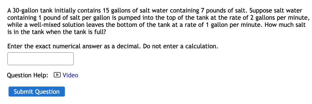 A 30-gallon tank initially contains 15 gallons of salt water containing 7 pounds of salt. Suppose salt water
containing 1 pound of salt per gallon is pumped into the top of the tank at the rate of 2 gallons per minute,
while a well-mixed solution leaves the bottom of the tank at a rate of 1 gallon per minute. How much salt
is in the tank when the tank is full?
Enter the exact numerical answer as a decimal. Do not enter a calculation.
Question Help: Video
Submit Question