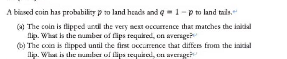 A biased coin has probability p to land heads and q = 1-p to land tails.
(a) The coin is flipped until the very next occurrence that matches the initial
flip. What is the number of flips required, on average?
(b) The coin is flipped until the first occurrence that differs from the initial
flip. What is the number of flips required, on average?
