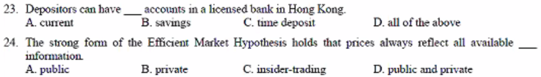 23. Depositors can have
A. current
accounts in a licensed bank in Hong Kong.
B. savings
C. time deposit
D. all of the above
24. The strong form of the Efficient Market Hypothesis holds that prices always reflect all available
information
A. public
B. private
C. insider-trading
D. public and private
