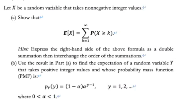 Let X be a random variable that takes nonnegative integer values."
(a) Show that
E[X] = > P(X > k).“
%3D
k=1
Hint: Express the right-hand side of the above formula as a double
summation then interchange the order of the summations.
(b) Use the result in Part (a) to find the expectation of a random variable Y
that takes positive integer values and whose probability mass function
(PMF) is:
Py(y) = (1 – a)a"-1,
y = 1,2, ...
where 0 < a < 1.«
