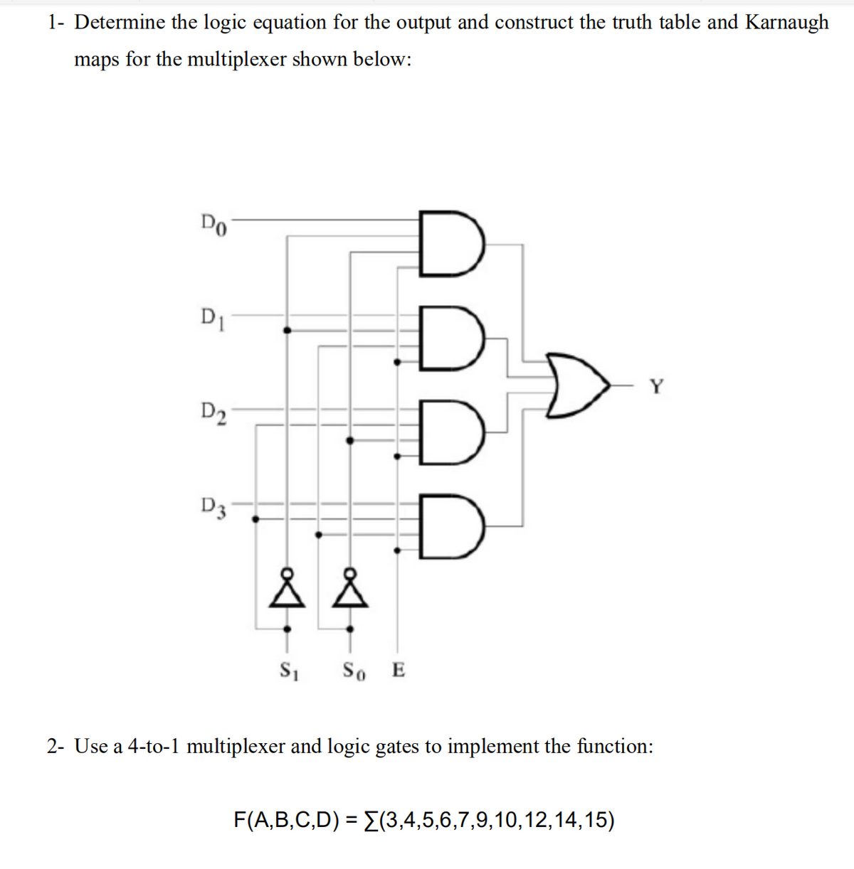 1- Determine the logic equation for the output and construct the truth table and Karnaugh
maps for the multiplexer shown below:
Do
D1
Y
D2
D3
So E
2- Use a 4-to-1 multiplexer and logic gates to implement the function:
F(A,B,C,D) = E(3,4,5,6,7,9,10,12,14,15)
