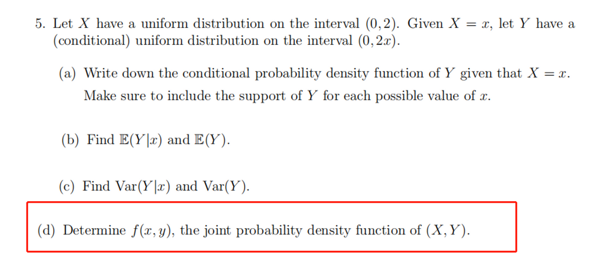 5. Let X have a uniform distribution on the interval (0,2). Given X
(conditional) uniform distribution on the interval (0,2x).
= x, let Y have a
(a) Write down the conditional probability density function of Y given that X = x.
Make sure to include the support of Y for each possible value of x.
(b) Find E(Y|x) and E(Y).
(c) Find Var(Y|x) and Var(Y).
(d) Determine f(x,y), the joint probability density function of (X,Y).
