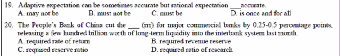 19. Adaptive expectation can be sometimes accurate but rational expectation
A. may not be
accurate.
B. must not be
Č. must be
D. is once and for all
(mr) for major commercial banks by 0.25-0.5 percentage points,
20. The People's Bank of China cut the
releasing a few hundred billion worth of long-term liquidity into the interbank system last month.
A. required rate of retum
C. required reserve ratio
B. required revenue reserve
D. required ratio of research

