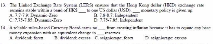 13. The Linked Exchange Rate System (LERS) ensures that the Hong Kong dollar (HKD) exchange rate
remains stable within a band of HKS
A. 7.7-7.9: Dynamic-Zero
C. 7.75-7.85; Dynamic-Zero
to one US dollar (USD).monetary policy is given up.
B. 7.8-8.7; Independent
D. 7.75-7.85; Independent
from creating inflation because it has to equate any base
14. Areliable rules-based Curency Board earms no
money expansion with an equivalent change in
A. dividend; forex
reserves.
B. dividend; excess C. seigniorage; forex
D. seigniorage; excess
