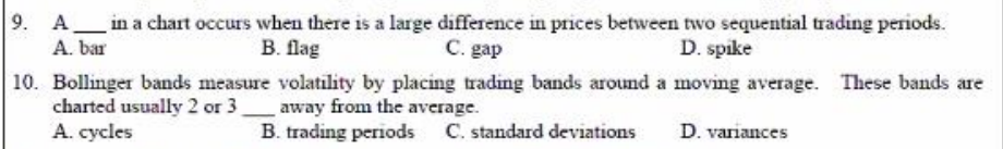 9. A_in a chart occurs when there is a large difference in prices between two sequential trading periods.
A. bar
В. Паg
C. gap
D. spike
10. Bollinger bands measure volatility by placing trading bands around a moving average. These bands are
charted usually 2 or 3_away from the average.
A. cycles
B. trading periods C. standard deviations
D. variances
