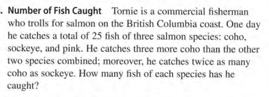 . Number of Fish Caught Tornie is a commercial fisherman
who trolls for salmon on the British Columbia coast. One day
he catches a total of 25 fish of three salmon species: coho,
sockeye, and pink. He catches three more coho than the other
two species combined; moreover, he catches twice as many
coho as sockeye. How many fish of each species has he
caught?
