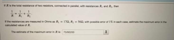 If R is the total resistance of two resistors, connected in parallel, with resistances R, and R2, then
1
RR
R2
If the resistances are measured in Ohms as R, = 172, R2 = 56Q, with possible error of 1% in each case, estimate the maximum error in the
calculated value of R.
The estimate of the maximum error in Ris: 73/95200
Σ
