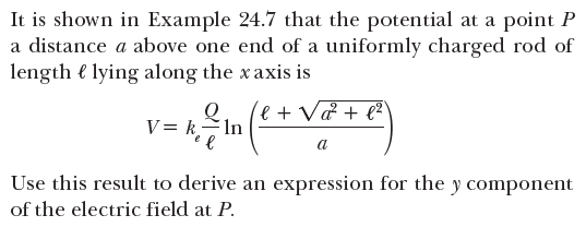 It is shown in Example 24.7 that the potential at a point P
a distance a above one end of a uniformly charged rod of
length e lying along the x axis is
v = k,T
le + V& + e²
V= kIn
a
Use this result to derive an expression for the y component
of the electric field at P.
