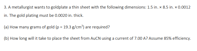 3. A metallurgist wants to goldplate a thin sheet with the following dimensions: 1.5 in. x 8.5 in. x 0.0012
in. The gold plating must be 0.0020 in. thick.
(a) How many grams of gold (p = 19.3 g/cm³) are required?
(b) How long will it take to place the sheet from AUCN using a current of 7.00 A? Assume 85% efficiency.
