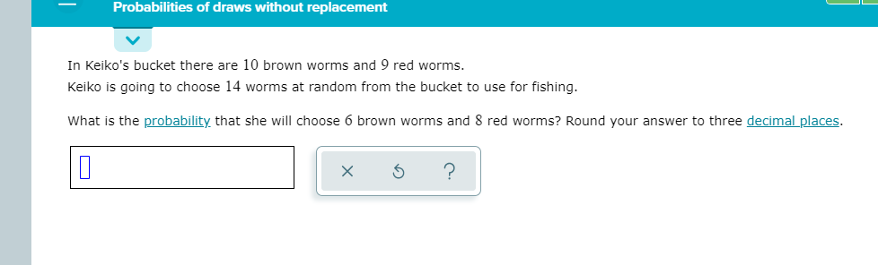 Probabilities of draws without replacement
In Keiko's bucket there are 10 brown worms and 9 red worms.
Keiko is going to choose 14 worms at random from the bucket to use for fishing.
What is the probability that she will choose 6 brown worms and 8 red worms? Round your answer to three decimal places.
