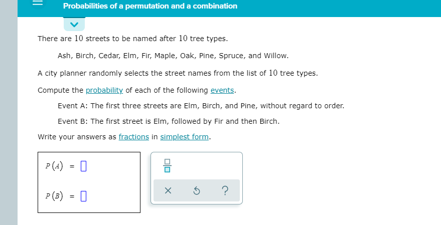 Probabilities of a permutation and a combination
There are 10 streets to be named after 10 tree types.
Ash, Birch, Cedar, Elm, Fir, Maple, Oak, Pine, Spruce, and Willow.
A city planner randomly selects the street names from the list of 10 tree types.
Compute the probability of each of the following events.
Event A: The first three streets are Elm, Birch, and Pine, without regard to order.
Event B: The first street is Elm, followed by Fir and then Birch.
Write your answers as fractions in simplest form.
P (A)
=
P(B)
