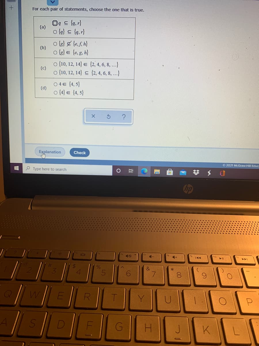 For each pair of statements, choose the one that is true.
Og c {a, r}
(a)
o (a} 드 {q, r}
o {g} & le,f, h}
(b)
o {g) E {e, g, h}
o {10, 12, 14} e {2, 4, 6, 8 ...}
(c)
o {10, 12, 14} {2, 4, 6, 8, ...}
04€ {4, 5}
(d)
o (4} e {4, 5}
Explanation
Check
O 2021 McGraw-Hill Educ
O Type here to search
10
144
&
4
E
R
T.
Y
D
J.
K
