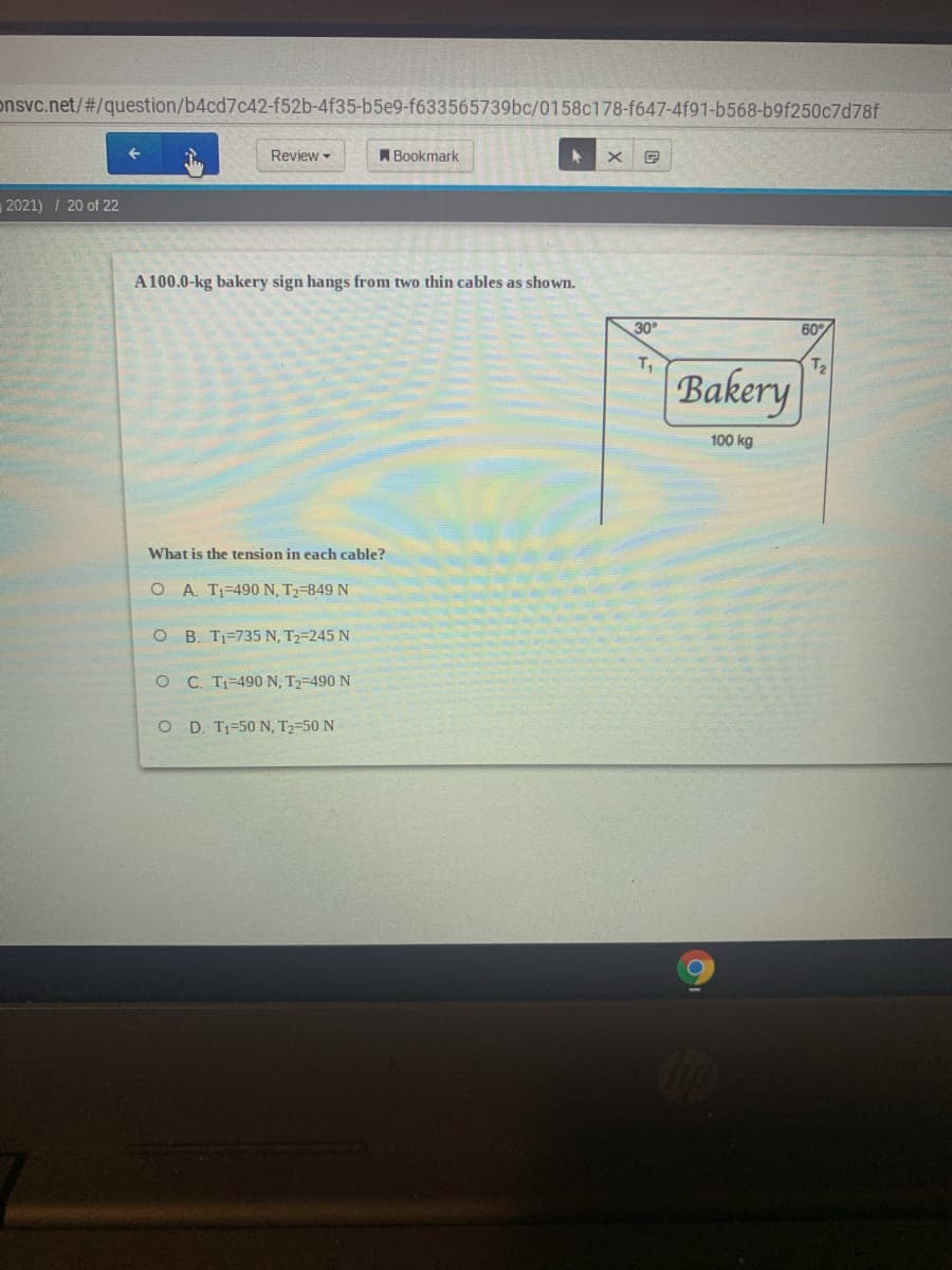 onsvc.net/#/question/b4cd7c42-f52b-4f35-b5e9-f633565739bc/0158c178-f647-4f91-b568-b9f250c7d78f
Review -
A Bookmark
2021) / 20 of 22
A 100.0-kg bakery sign hangs from two thin cables as shown.
30°
60%
T1
Bakery
100 kg
What is the tension in each cable?
O A. T1-490N, T2-849 N
O B. T1=735 N, T2=245 N
O C. T1-490 N, T2-490 N
O D. Tj=50 N, T2=50 N
