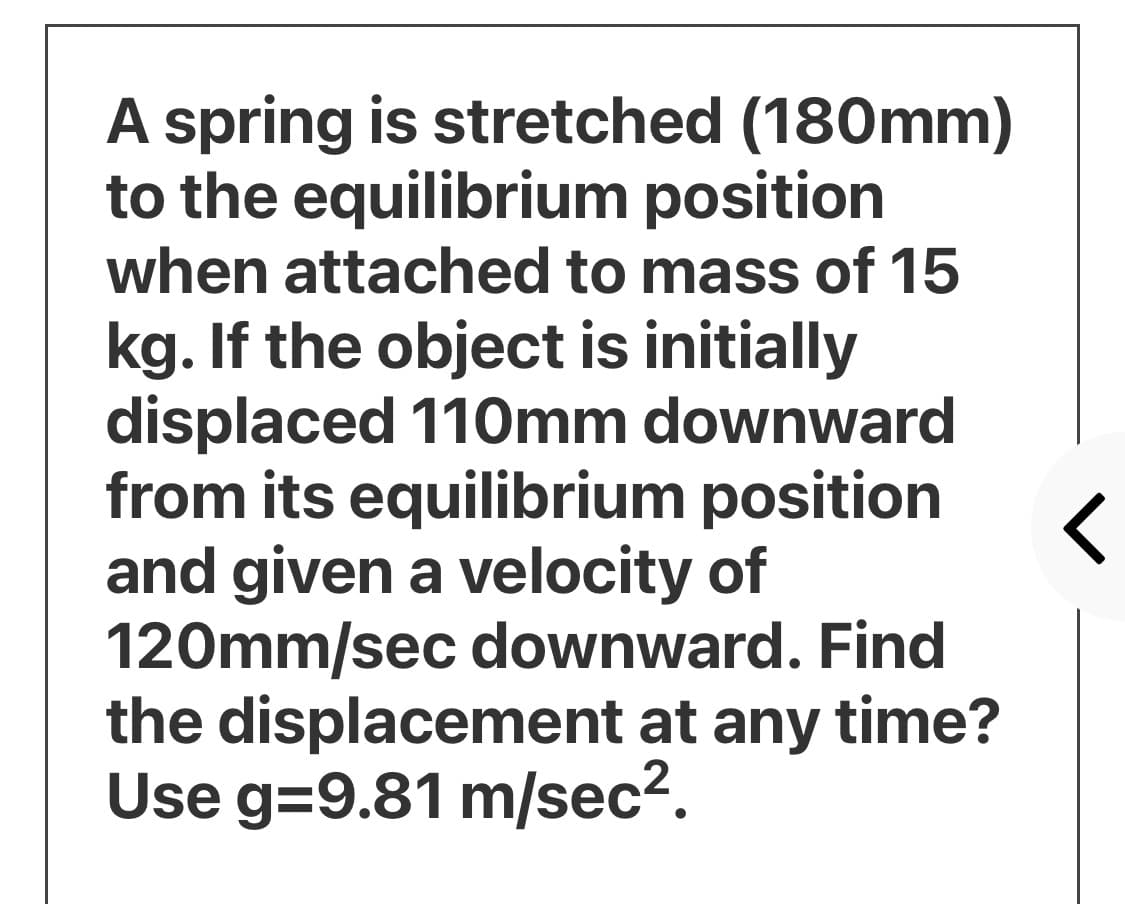 A spring is stretched (180mm)
to the equilibrium position
when attached to mass of 15
kg. If the object is initially
displaced 110mm downward
from its equilibrium position
and given a velocity of
120mm/sec downward. Find
the displacement at any time?
Use g=9.81 m/sec?.
