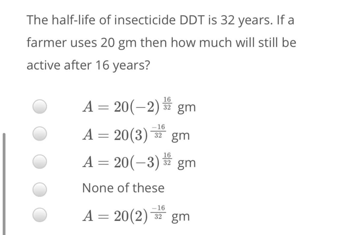 The half-life of insecticide DDT is 32 years. If a
farmer uses 20 gm then how much will still be
active after 16 years?
16
A = 20(-2) gm
-16
A = 20(3)
32 gm
16
A= 20(-3)
32 gm
None of these
-16
A = 20(2) * gm
