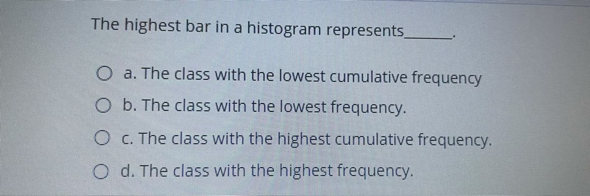 The highest bar in a histogram represents
O a. The class with the lowest cumulative frequency
O b. The class with the lowest frequency.
O C. The class with the highest cumulative frequency.
O d. The class with the highest frequency.
