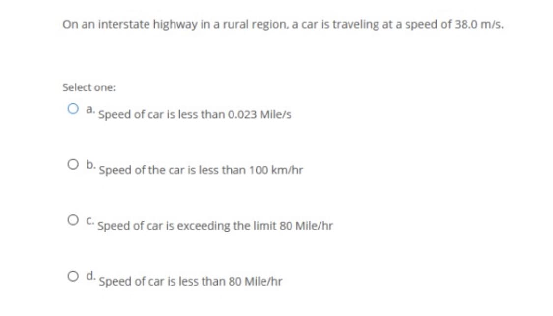 On an interstate highway in a rural region, a car is traveling at a speed of 38.0 m/s.
Select one:
O a. Speed of car is less than 0.023 Mile/s
O b. Speed of the car is less than 100 km/hr
O C. Speed of car is exceeding the limit 80 Mile/hr
Od.
Speed of car is less than 80 Mile/hr

