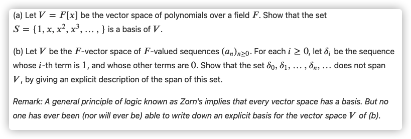 (a) Let V = F[x] be the vector space of polynomials over a field F. Show that the set
S = {1, x, x², x', ..., } is a basis of V.
(b) Let V be the F-vector space of F-valued sequences (a„)n20. For each i > 0, let ô; be the sequence
whose i-th term is 1, and whose other terms are 0. Show that the set 6o, d1, ..., 8n, ... does not span
V, by giving an explicit description of the span of this set.
Remark: A general principle of logic known as Zorn's implies that every vector space has a basis. But no
one has ever been (nor will ever be) able to write down an explicit basis for the vector space V of (b).
