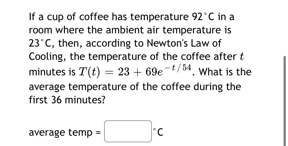 If a cup of coffee has temperature 92°C in a
room where the ambient air temperature is
23°C, then, according to Newton's Law of
Cooling, the temperature of the coffee after t
minutes is T(t)
54
23 + 69e-/ . What is the
average temperature of the coffee during the
first 36 minutes?
average temp =
°C
