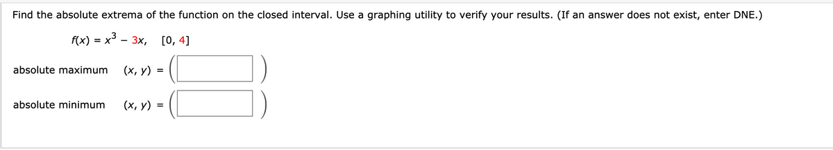 Find the absolute extrema of the function on the closed interval. Use a graphing utility to verify your results. (If an answer does not exist, enter DNE.)
f(x) %3 х3 — 3х, [0, 4]
= X
absolute maximum
(х, у) :
absolute minimum
(х, у)
