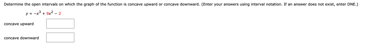 Determine the open intervals on which the graph of the function is concave upward or concave downward. (Enter your answers using interval notation. If an answer does not exist, enter DNE.)
y = -x'
+ 9x2 - 2
concave upward
concave downward

