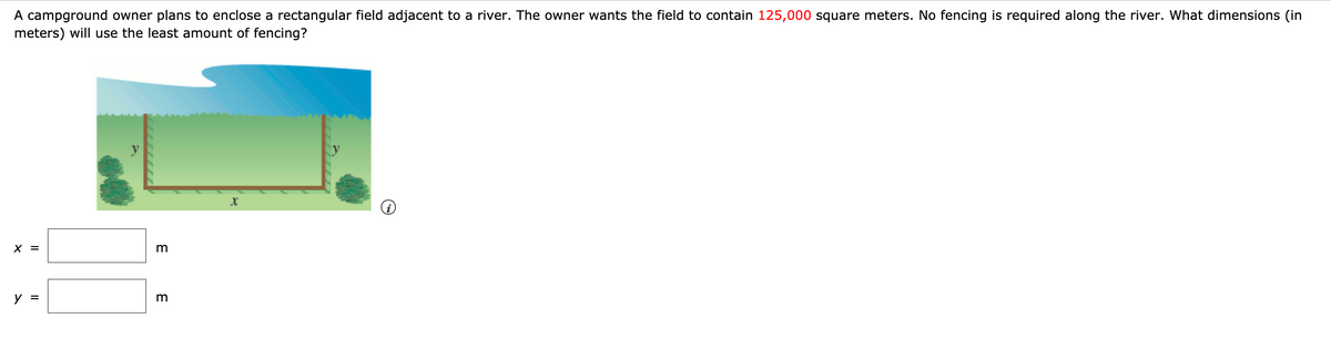 A campground owner plans to enclose a rectangular field adjacent to a river. The owner wants the field to contain 125,000 square meters. No fencing is required along the river. What dimensions (in
meters) will use the least amount of fencing?
X =
y =
m
