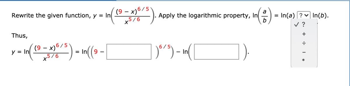 (9 – x)/5
,5/6
Rewrite the given function, y = In
Apply the logarithmic property, In
= In(a) |? v| In(b).
b
v?
+
Thus,
(9 – x)6/5
6 / 5
y = In
= Inl (9
In
%3D
5/6
- 6)u
+ •· I *
