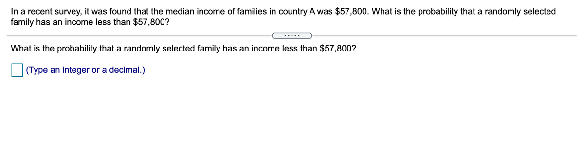 In a recent survey, it was found that the median income of families in country A was $57,800. What is the probability that a randomly selected
family has an income less than $57,800?
.....
What is the probability that a randomly selected family has an income less than $57,800?
(Type an integer or a decimal.)
