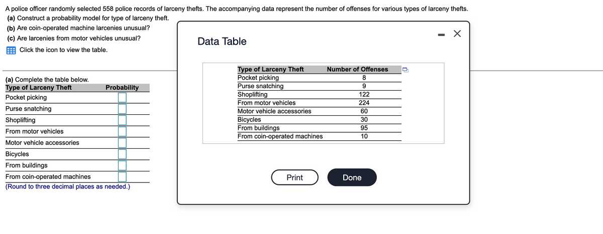 A police officer randomly selected 558 police records of larceny thefts. The accompanying data represent the number of offenses for various types of larceny thefts.
(a) Construct a probability model for type of larceny theft.
(b) Are coin-operated machine larcenies unusual?
(c) Are larcenies from motor vehicles unusual?
Data Table
Click the icon to view the table.
Type of Larceny Theft
Pocket picking
Purse snatching
Shoplifting
Number of Offenses
8
(a) Complete the table below.
Type of Larceny Theft
Pocket picking
Probability
122
From motor vehicles
224
Purse snatching
Motor vehicle accessories
60
Bicycles
From buildings
From coin-operated machines
Shoplifting
30
95
From motor vehicles
10
Motor vehicle accessories
Вicycles
From buildings
From coin-operated machines
Print
Done
(Round to three decimal places as needed.)
