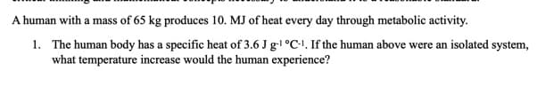 A human with a mass of 65 kg produces 10. MJ of heat every day through metabolic activity.
1. The human body has a specific heat of 3.6 J g-l °C-1, If the human above were an isolated system,
what temperature increase would the human experience?
