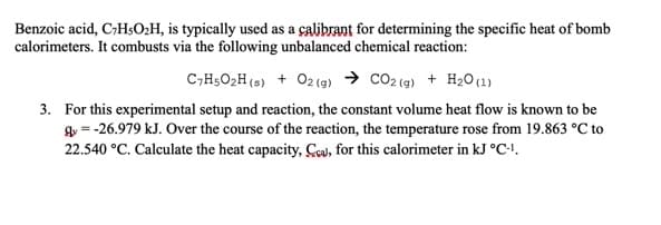 Benzoic acid, C;HsO:H, is typically used as a çalibrant for determining the specific heat of bomb
calorimeters. It combusts via the following unbalanced chemical reaction:
C,H5O2H (s) + 02(g) → CO2 (g) + H2O(1)
3. For this experimental setup and reaction, the constant volume heat flow is known to be
gy = -26.979 kJ. Over the course of the reaction, the temperature rose from 19.863 °C to
22.540 °C. Calculate the heat capacity, Cou, for this calorimeter in kJ °C-!.
