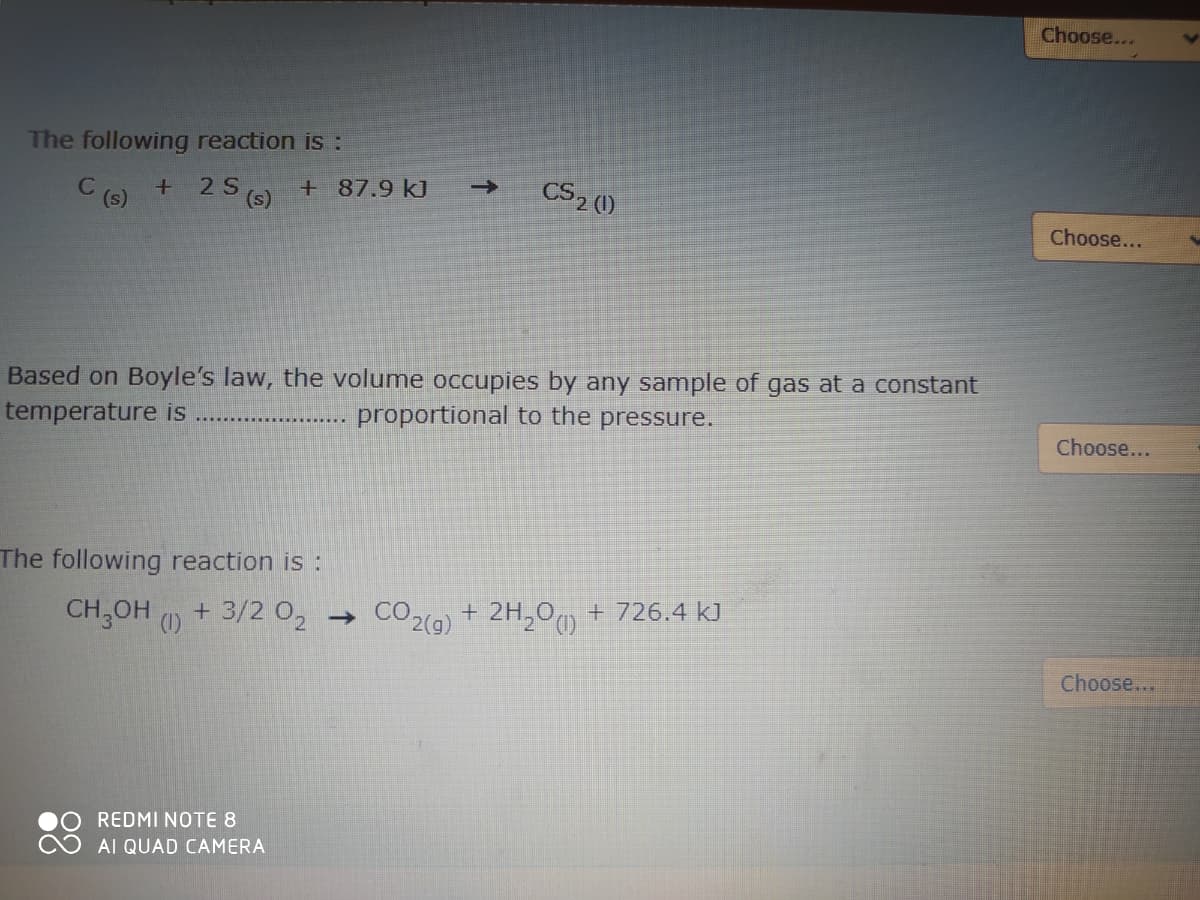 Choose...
The following reaction is :
C
(s)
2 S
(s)
+87.9 kJ
CS2 0)
->
Choose...
Based on Boyle's law, the volume occupies by any sample of gas at a constant
temperature is
proportional to the pressure.
Choose...
The following reaction is:
CH,OH
(1)
+ 3/2 0, → CO2(a) + 2H,0o + 726.4 kJ
Choose...
REDMI NOTE 8
AI QUAD CAMERA
