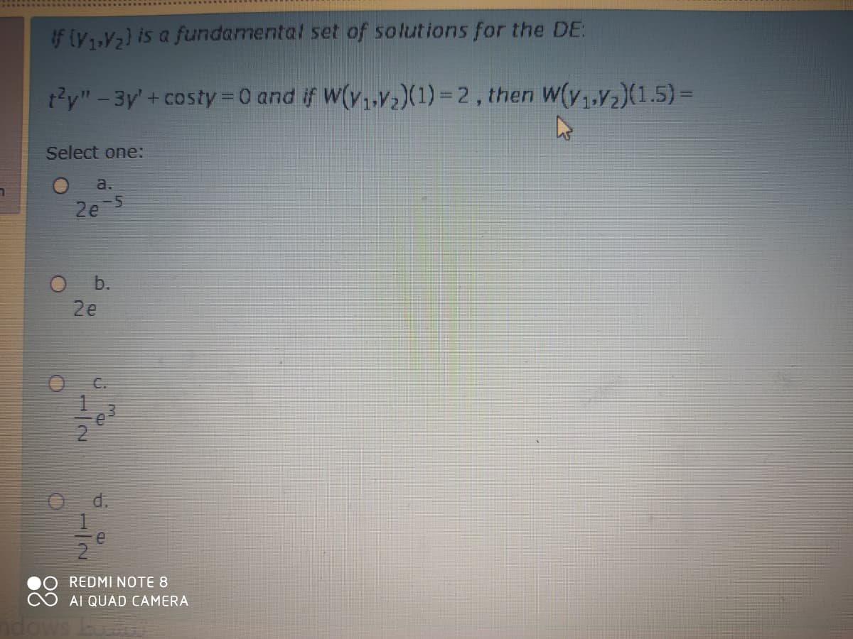 If yV2) is a fundamental set of solutions for the DE:
t'y"-3y'+ costy 0 and if W(v,,v,)(1) = 2, then W(y,,v½)(1.5)=
Select one:
a.
2e 5
O b.
2e
1
O d.
e
2
REDMI NOTE 8
AI QUAD CAMERA
