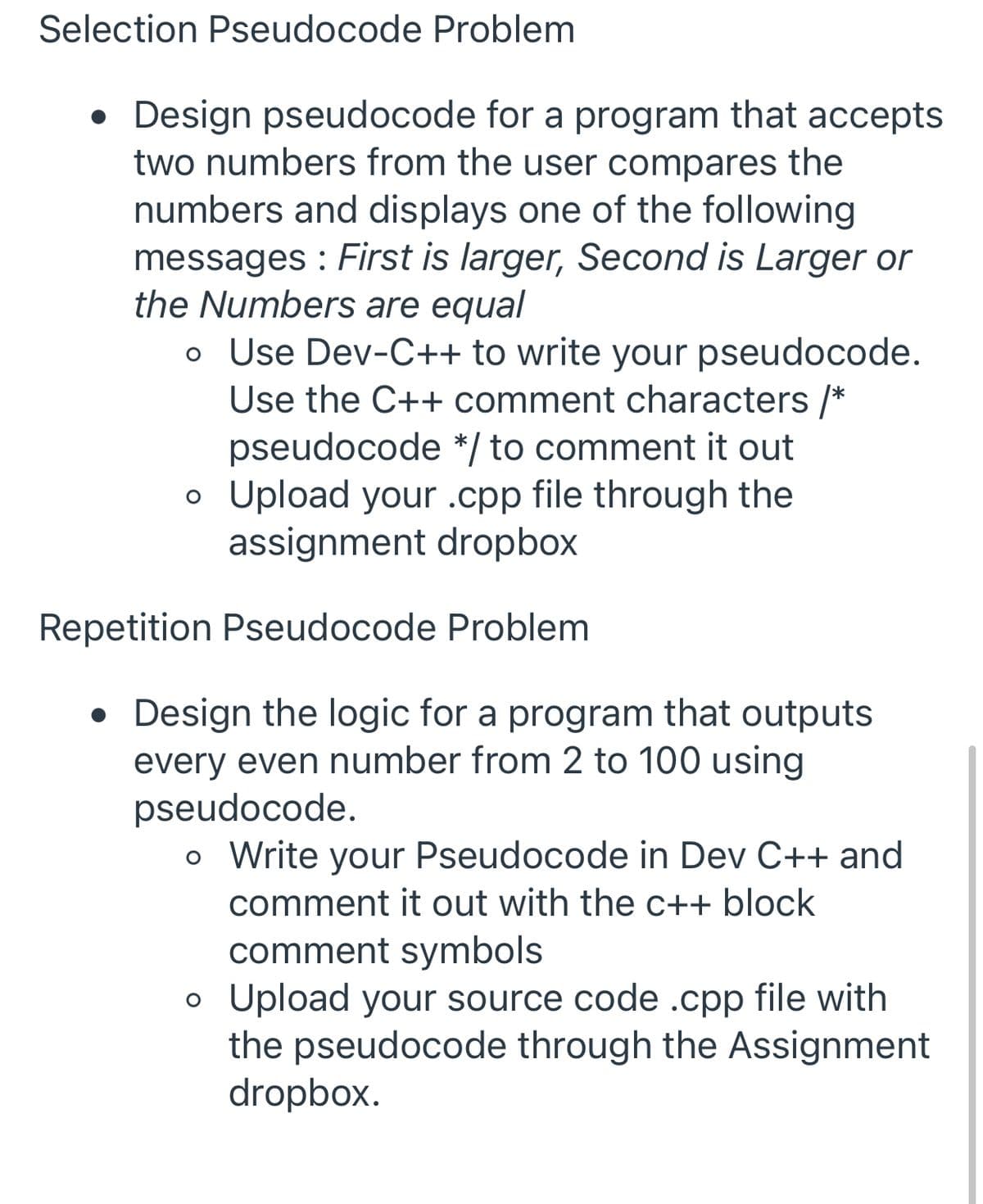 Selection Pseudocode Problem
• Design pseudocode for a program that accepts
two numbers from the user compares the
numbers and displays one of the following
messages : First is larger, Second is Larger or
the Numbers are equal
o Use Dev-C++ to write your pseudocode.
Use the C++ comment characters /*
pseudocode */ to comment it out
o Upload your .cpp file through the
assignment dropbox
Repetition Pseudocode Problem
Design the logic for a program that outputs
every even number from 2 to 100 using
pseudocode.
o Write your Pseudocode in Dev C++ and
comment it out with the c++ block
comment symbols
o Upload your source code .cpp file with
the pseudocode through the Assignment
dropbox.
