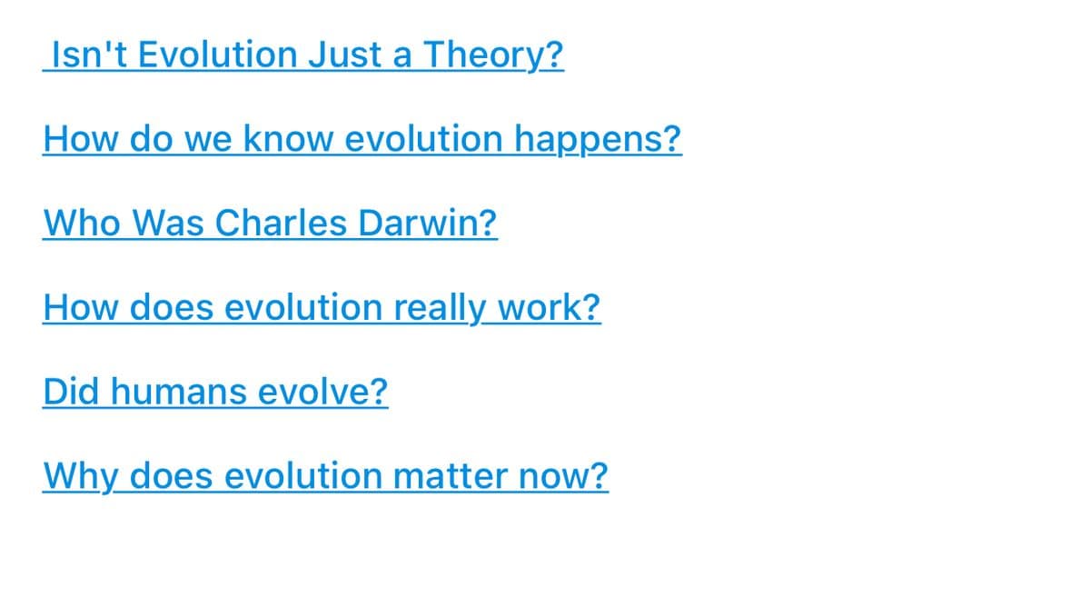 Isn't Evolution Just a Theory?
How do we know evolution happens?
Who Was Charles Darwin?
How does evolution really work?
Did humans evolve?
Why does evolution matter now?
