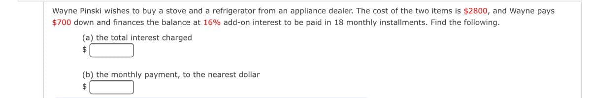 Wayne Pinski wishes to buy a stove and a refrigerator from an appliance dealer. The cost of the two items is $2800, and Wayne pays
$700 down and finances the balance at 16% add-on interest to be paid in 18 monthly installments. Find the following.
(a) the total interest charged
$
(b) the monthly payment, to the nearest dollar
$