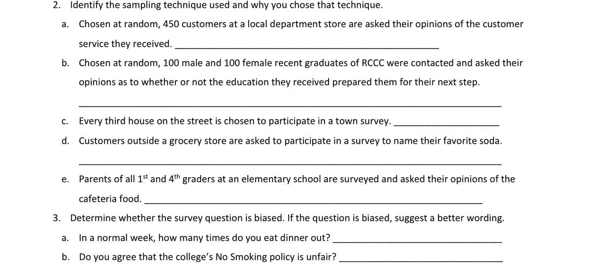 2. Identify the sampling technique used and why you chose that technique.
a. Chosen at random, 450 customers at a local department store are asked their opinions of the customer
service they received.
b. Chosen at random, 100 male and 100 female recent graduates of RCCC were contacted and asked their
opinions as to whether or not the education they received prepared them for their next step.
c. Every third house on the street is chosen to participate in a town survey.
d. Customers outside a grocery store are asked to participate in a survey to name their favorite soda.
е.
Parents of all 1st and 4th graders at an elementary school are surveyed and asked their opinions of the
cafeteria food.
3. Determine whether the survey question is biased. If the question is biased, suggest a better wording.
а.
In a normal week, how many times do you eat dinner out?
b.
Do you agree that the college's No Smoking policy is unfair?
