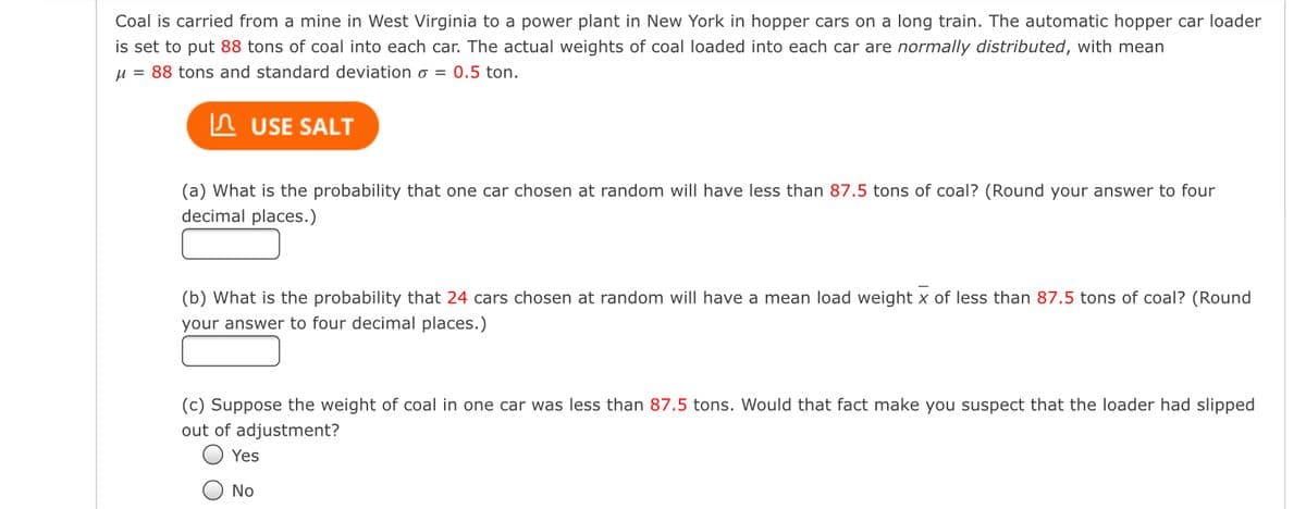 Coal is carried from a mine in West Virginia to a power plant in New York in hopper cars on a long train. The automatic hopper car loader
is set to put 88 tons of coal into each car. The actual weights of coal loaded into each car are normally distributed, with mean
μ = 88 tons and standard deviation o = 0.5 ton.
USE SALT
(a) What is the probability that one car chosen at random will have less than 87.5 tons of coal? (Round your answer to four
decimal places.)
(b) What is the probability that 24 cars chosen at random will have a mean load weight x of less than 87.5 tons of coal? (Round
your answer to four decimal places.)
(c) Suppose the weight of coal in one car was less than 87.5 tons. Would that fact make you suspect that the loader had slipped
out of adjustment?
Yes
No
