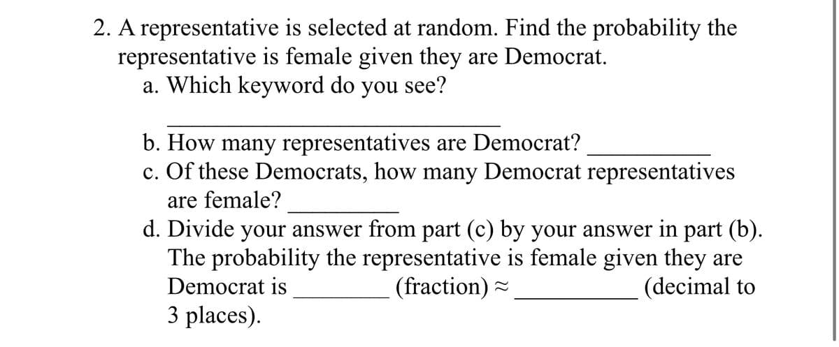 2. A representative
representative
is selected at random. Find the probability the
is female given they are Democrat.
a. Which keyword do you see?
b. How many representatives are Democrat?
c. Of these Democrats, how many Democrat representatives
are female?
d. Divide your answer from part (c) by your answer in part (b).
The probability the representative is female given they are
Democrat is
(fraction)
(decimal to
3 places).