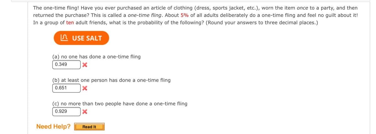 The one-time fling! Have you ever purchased an article of clothing (dress, sports jacket, etc.), worn the item once to a party, and then
returned the purchase? This is called a one-time fling. About 5% of all adults deliberately do a one-time fling and feel no guilt about it!
In a group of ten adult friends, what is the probability of the following? (Round your answers to three decimal places.)
USE SALT
(a) no one has done a one-time fling
0.349
(b) at least one person has done a one-time fling
0.651
(c) no more than two people have done a one-time fling
0.929
X
Need Help?
Read It
