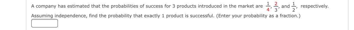 A company has estimated that the probabilities of success for 3 products introduced in the market are 1,37, and 1/2,
and respectively.
Assuming independence, find the probability that exactly 1 product is successful. (Enter your probability as a fraction.)