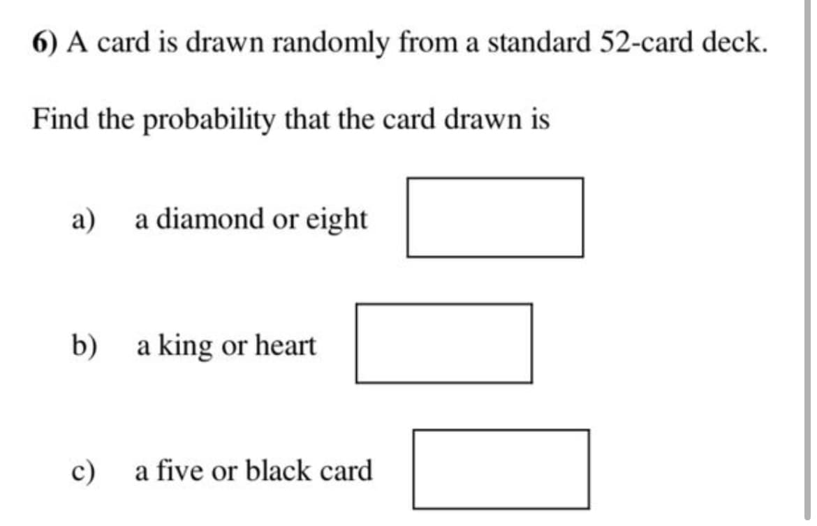 6) A card is drawn randomly from a standard 52-card deck.
Find the probability that the card drawn is
a)
b)
c)
a diamond or eight
a king or heart
a five or black card